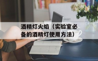 酒精灯火焰（实验室必备的酒精灯使用方法）