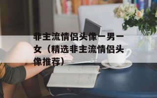 非主流情侣头像一男一女（精选非主流情侣头像推荐）