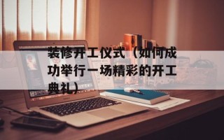 装修开工仪式（如何成功举行一场精彩的开工典礼）