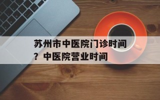 苏州市中医院门诊时间？中医院营业时间
