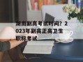 湖南副高考试时间？2023年副高正高卫生职称考试