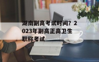 湖南副高考试时间？2023年副高正高卫生职称考试