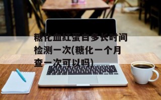 糖化血红蛋白多长时间检测一次(糖化一个月查一次可以吗)