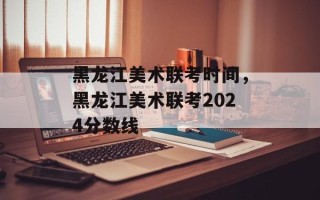 黑龙江美术联考时间，黑龙江美术联考2024分数线