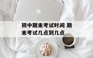 初中期末考试时间 期末考试几点到几点