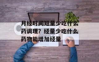 月经时间短量少吃什么药调理？经量少吃什么药物能增加经量
