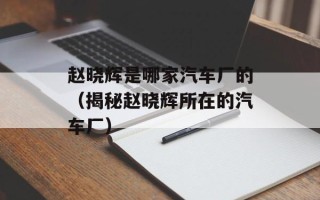 赵晓辉是哪家汽车厂的（揭秘赵晓辉所在的汽车厂）