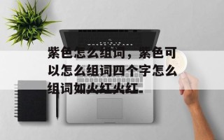 紫色怎么组词，紫色可以怎么组词四个字怎么组词如火红火红