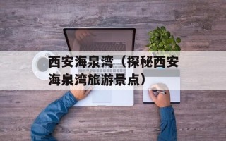 西安海泉湾（探秘西安海泉湾旅游景点）
