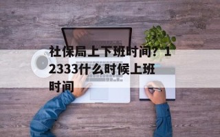 社保局上下班时间？12333什么时候上班时间