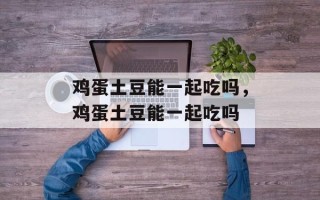 鸡蛋土豆能一起吃吗，鸡蛋土豆能一起吃吗