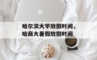 哈尔滨大学放假时间，哈商大暑假放假时间