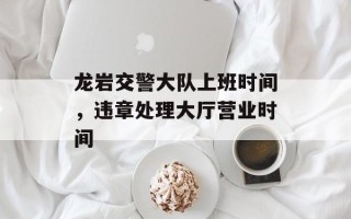 龙岩交警大队上班时间，违章处理大厅营业时间
