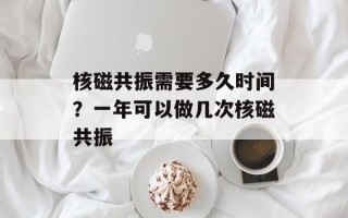 核磁共振需要多久时间？一年可以做几次核磁共振