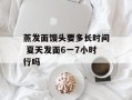 蒸发面馒头要多长时间 夏天发面6一7小时行吗