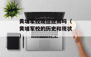 黄埔军校现在还有吗（黄埔军校的历史和现状）