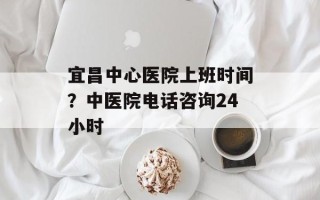宜昌中心医院上班时间？中医院电话咨询24小时