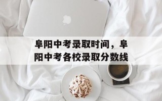 阜阳中考录取时间，阜阳中考各校录取分数线