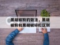 黑胡椒粉的做法，黑胡椒粉和黑胡椒碎粒区别