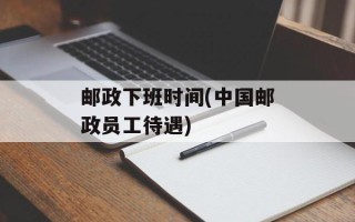邮政下班时间(中国邮政员工待遇)