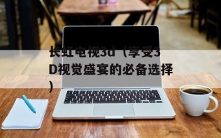 长虹电视3d（享受3D视觉盛宴的必备选择）