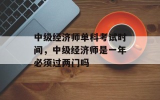 中级经济师单科考试时间，中级经济师是一年必须过两门吗