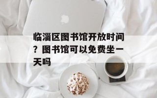 临淄区图书馆开放时间？图书馆可以免费坐一天吗