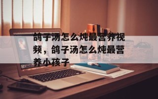 鸽子汤怎么炖最营养视频，鸽子汤怎么炖最营养小孩子