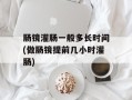肠镜灌肠一般多长时间(做肠镜提前几小时灌肠)
