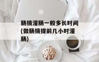 肠镜灌肠一般多长时间(做肠镜提前几小时灌肠)