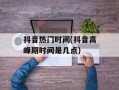 抖音热门时间(抖音高峰期时间是几点)