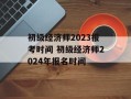 初级经济师2023报考时间 初级经济师2024年报名时间