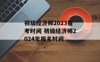 初级经济师2023报考时间 初级经济师2024年报名时间