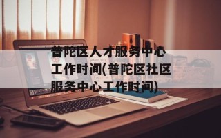 普陀区人才服务中心 工作时间(普陀区社区服务中心工作时间)