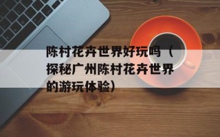 陈村花卉世界好玩吗（探秘广州陈村花卉世界的游玩体验）