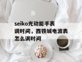 seiko光动能手表调时间，西铁城电波表怎么调时间