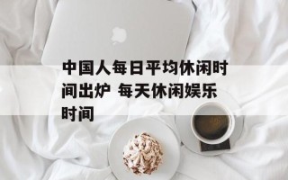 中国人每日平均休闲时间出炉 每天休闲娱乐时间