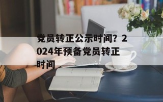 党员转正公示时间？2024年预备党员转正时间