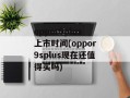oppor9plus上市时间(oppor9splus现在还值得买吗)