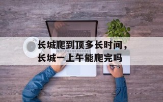 长城爬到顶多长时间，长城一上午能爬完吗