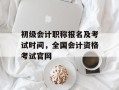 初级会计职称报名及考试时间，全国会计资格考试官网