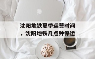 沈阳地铁夏季运营时间，沈阳地铁几点钟停运