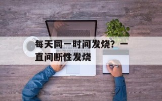 每天同一时间发烧？一直间断性发烧