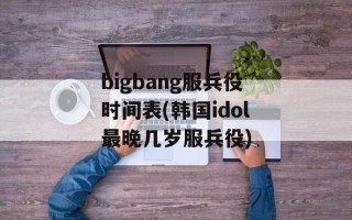bigbang服兵役时间表(韩国idol最晚几岁服兵役)