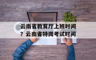 云南省教育厅上班时间？云南省特岗考试时间