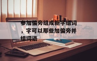 参加偏旁组成新字组词，字可以那些加偏旁并组词语
