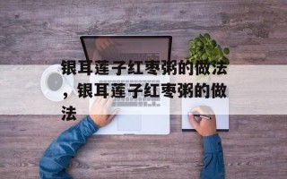 银耳莲子红枣粥的做法，银耳莲子红枣粥的做法