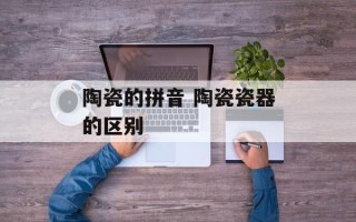 陶瓷的拼音 陶瓷瓷器的区别