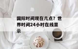 国际时间现在几点？世界时间24小时在线显示