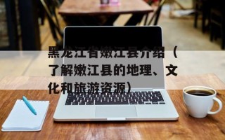 黑龙江省嫩江县介绍（了解嫩江县的地理、文化和旅游资源）